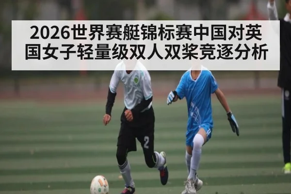 2026世界赛艇锦标赛中国对英国女子轻量级双人双桨竞逐分析