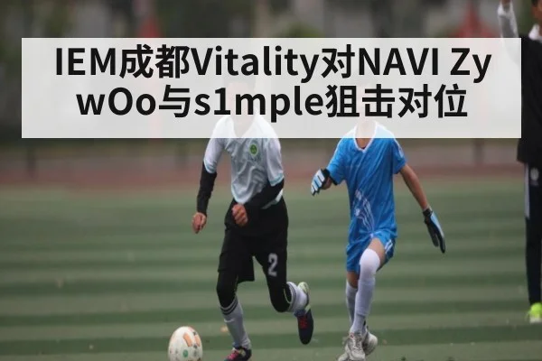 IEM成都Vitality对NAVI ZywOo与s1mple狙击对位